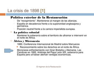 La crisis de 1898 [1]
El régimen de la Restauración
Política exterior de la Restauración
 De “recogimiento”. Mantenerse al margen de las alianzas.
 España en decadencia frente a la superioridad anglosajona y
germánica.
 Posición neutral frente a la carrera imperialista europea.
 La política colonial
 Mantener la soberanía sobre el territorio de ultramar e intervenir en
el norte de África.
 África y Micronesia
 1880. Conferencia Internacional de Madrid sobre Marruecos
 Reconocimiento sobre los derechos en el norte de África.
 Micronesia enfrentamiento con Gran Bretaña y Alemania. Las
Carolinas en 1885. Arbitraje del Papa León XIII, soberanía para
España pero al káiser alemán ventajas económicas.
 
