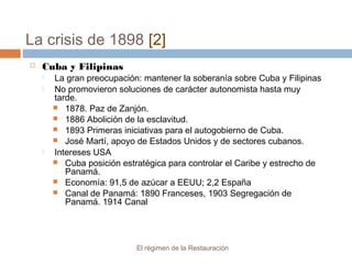 La crisis de 1898 [2]
El régimen de la Restauración
 Cuba y Filipinas
 La gran preocupación: mantener la soberanía sobre Cuba y Filipinas
 No promovieron soluciones de carácter autonomista hasta muy
tarde.
 1878. Paz de Zanjón.
 1886 Abolición de la esclavitud.
 1893 Primeras iniciativas para el autogobierno de Cuba.
 José Martí, apoyo de Estados Unidos y de sectores cubanos.
 Intereses USA
 Cuba posición estratégica para controlar el Caribe y estrecho de
Panamá.
 Economía: 91,5 de azúcar a EEUU; 2,2 España
 Canal de Panamá: 1890 Franceses, 1903 Segregación de
Panamá. 1914 Canal
 