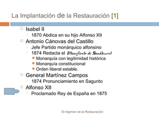 La Implantación de la Restauración [1]
El régimen de la Restauración
 Isabel II
 1870 Abdica en su hijo Alfonso XII
 Antonio Cánovas del Castillo
 Jefe Partido monárquico alfonsino
 1874 Redacta el Manifiesto de Sandhurst
 Monarquía con legitimidad histórica
 Monarquía constitucional
 Orden liberal estable.
 General Martínez Campos
 1874 Pronunciamiento en Sagunto
 Alfonso XII
 Proclamado Rey de España en 1875
 