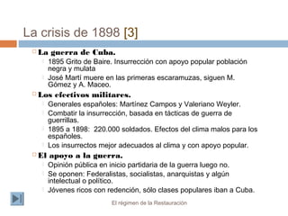 La crisis de 1898 [3]
El régimen de la Restauración
 La guerra de Cuba.
 1895 Grito de Baire. Insurrección con apoyo popular población
negra y mulata
 José Martí muere en las primeras escaramuzas, siguen M.
Gómez y A. Maceo.
 Los efectivos militares.
 Generales españoles: Martínez Campos y Valeriano Weyler.
 Combatir la insurrección, basada en tácticas de guerra de
guerrillas.
 1895 a 1898: 220.000 soldados. Efectos del clima malos para los
españoles.
 Los insurrectos mejor adecuados al clima y con apoyo popular.
 El apoyo a la guerra.
 Opinión pública en inicio partidaria de la guerra luego no.
 Se oponen: Federalistas, socialistas, anarquistas y algún
intelectual o político.
 Jóvenes ricos con redención, sólo clases populares iban a Cuba.
 