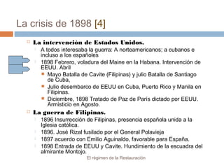 La crisis de 1898 [4]
El régimen de la Restauración
 La intervención de Estados Unidos.
 A todos interesaba la guerra: A norteamericanos; a cubanos e
incluso a los españoles
 1898 Febrero, voladura del Maine en la Habana. Intervención de
EEUU. Abril
 Mayo Batalla de Cavite (Filipinas) y julio Batalla de Santiago
de Cuba,
 Julio desembarco de EEUU en Cuba, Puerto Rico y Manila en
Filipinas.
 Diciembre, 1898 Tratado de Paz de París dictado por EEUU.
Armisticio en Agosto.
 La guerra de Filipinas.
 1896 Insurrección de Filipinas, presencia española unida a la
Iglesia católica.
 1896. José Rizal fusilado por el General Polavieja
 1897 acuerdo con Emilio Aguinaldo, favorable para España.
 1898 Entrada de EEUU y Cavite. Hundimiento de la escuadra del
almirante Montojo.
 