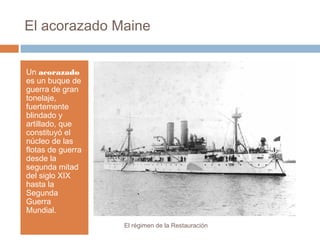 El acorazado Maine
Un acorazado
es un buque de
guerra de gran
tonelaje,
fuertemente
blindado y
artillado, que
constituyó el
núcleo de las
flotas de guerra
desde la
segunda mitad
del siglo XIX
hasta la
Segunda
Guerra
Mundial.
El régimen de la Restauración
 