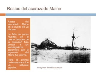 Restos del acorazado Maine
Restos del
acorazado Maine
en el puerto de La
Habana.
La falta de peces
muertos en el
puerto después de
la explosión hizo
pensar a los
investigadores
españoles que la
explosión del
Maine fue interna.
Para la prensa
norteamericana fue
un sabotaje
español. El régimen de la Restauración
 