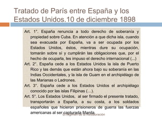 Tratado de París entre España y los
Estados Unidos.10 de diciembre 1898
Art. 1°. España renuncia a todo derecho de soberanía y
propiedad sobre Cuba. En atención a que dicha isla, cuando
sea evacuada por España, va a ser ocupada por los
Estados Unidos, éstos, mientras dure su ocupación,
tomarán sobre sí y cumplirán las obligaciones que, por el
hecho de ocuparla, les impuso el derecho internacional (...)
Art. 2°. España cede a los Estados Unidos la isla de Puerto
Rico y las demás que están ahora bajo su soberanía en las
Indias Occidentales, y la isla de Guam en el archipiélago de
las Marianas o Ladrones.
Art. 3°. España cede a los Estados Unidos el archipiélago
conocido por las islas Filipinas (…).
Art. 5°. Los Estados Unidos, al ser firmado el presente tratado,
transportarán a España, a su costa, a los soldados
españoles que hicieron prisioneros de guerra las fuerzas
americanas al ser capturada Manila.El régimen de la Restauración
 