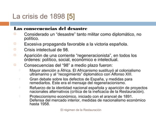 La crisis de 1898 [5]
El régimen de la Restauración
Las consecuencias del desastre
 Considerado un “desastre” tanto militar como diplomático, no
político.
 Excesiva propaganda favorable a la victoria española.
 Crisis intelectual de 98.
 Aparición de una corriente “regeneracionista”, en todos los
órdenes: político, social, económico e intelectual.
 Consecuencias del “98” a medio plazo fueron:
 Mayor atención a África. El Africanismo sustituyó al colonialismo
ultramarino y al “recogimiento” diplomático con Alfonso XIII.
 Gran debate sobre los defectos de España, y medidas para
remediarlos. Este era el mensaje del regeneracionismo.
 Refuerzo de la identidad nacional española y aparición de proyectos
nacionales alternativos (crítica de la ineficacia de la Restauración).
 Proteccionismo económico, iniciado con el arancel de 1891.
Defensa del mercado interior, medidas de nacionalismo económico
hasta 1958.
 