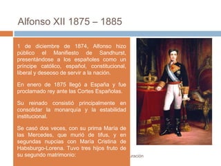 Alfonso XII 1875 – 1885
El régimen de la Restauración
1 de diciembre de 1874, Alfonso hizo
público el Manifiesto de Sandhurst,
presentándose a los españoles como un
príncipe católico, español, constitucional,
liberal y deseoso de servir a la nación.
En enero de 1875 llegó a España y fue
proclamado rey ante las Cortes Españolas.
Su reinado consistió principalmente en
consolidar la monarquía y la estabilidad
institucional.
Se casó dos veces, con su prima María de
las Mercedes, que murió de tifus, y en
segundas nupcias con María Cristina de
Habsburgo-Lorena. Tuvo tres hijos fruto de
su segundo matrimonio:
 
