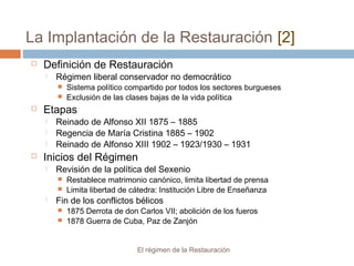 La Implantación de la Restauración [2]
El régimen de la Restauración
 Definición de Restauración
 Régimen liberal conservador no democrático
 Sistema político compartido por todos los sectores burgueses
 Exclusión de las clases bajas de la vida política
 Etapas
 Reinado de Alfonso XII 1875 – 1885
 Regencia de María Cristina 1885 – 1902
 Reinado de Alfonso XIII 1902 – 1923/1930 – 1931
 Inicios del Régimen
 Revisión de la política del Sexenio
 Restablece matrimonio canónico, limita libertad de prensa
 Limita libertad de cátedra: Institución Libre de Enseñanza
 Fin de los conflictos bélicos
 1875 Derrota de don Carlos VII; abolición de los fueros
 1878 Guerra de Cuba, Paz de Zanjón
 