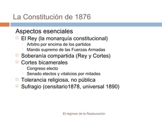 La Constitución de 1876
El régimen de la Restauración
Aspectos esenciales
 El Rey (la monarquía constitucional)
 Arbitro por encima de los partidos
 Mando supremo de las Fuerzas Armadas
 Soberanía compartida (Rey y Cortes)
 Cortes bicamerales
 Congreso electo
 Senado electos y vitalicios por mitades
 Tolerancia religiosa, no pública
 Sufragio (censitario1878, universal 1890)
 