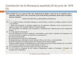 Constitución de la Monarquía española.30 de junio de 1876
[1]
DON ALFONSO XII, por la gracia de Dios, Rey constitucional de España; a todos los que las presentes vieren y
entendieren, sabed: Que en unión y de acuerdo con las Cortes del Reino actualmente, hemos venido en decretar y
sancionar la siguiente
CONSTITUCIÓN DE LA MONARQUÍA ESPAÑOLA
“(…)
Art. 11. La religión Católica, Apostólica, Romana, es la del Estado. La Nación se obliga a mantener el culto
y sus ministros.
Nadie será molestado en territorio español por sus opiniones religiosas, ni por el ejercicio de su
respectivo culto, salvo el respeto debido a la moral cristiana.
No se permitirán, sin embargo, otras ceremonias ni manifestaciones públicas que las de la religión del
Estado.(…)
Art. 13. Todo español tiene derecho:
De emitir libremente sus ideas y opiniones, ya de palabra, ya por escrito, valiéndose de la imprenta o de
otro procedimiento semejante, sin sujeción a la censura previa.
De reunirse pacíficamente.
De asociarse para los fines de la vida humana.
De dirigir peticiones individual o colectivamente al Rey, a las Cortes y a las autoridades.
El derecho de petición no podrá ejercerse por ninguna clase de fuerza armada.
Tampoco podrán ejercerlo individualmente los que formen parte de una fuerza armada, sino con arreglo
a las leyes de su instituto, en cuanto tenga relación con éste. (…)
Art. 18. La potestad de hacer las leyes reside en las Cortes con el Rey.
Art. 19. Las Cortes se componen de dos Cuerpos Colegisladores, iguales en facultades: el Senado y el
Congreso de los Diputados. .......sigue
El régimen de la Restauración
 