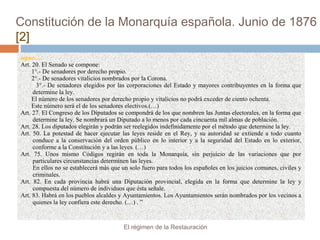 Constitución de la Monarquía española. Junio de 1876
[2]
sigue.....
Art. 20. El Senado se compone:
1°.- De senadores por derecho propio.
2°.- De senadores vitalicios nombrados por la Corona.
3°.- De senadores elegidos por las corporaciones del Estado y mayores contribuyentes en la forma que
determine la ley.
El número de los senadores por derecho propio y vitalicios no podrá exceder de ciento ochenta.
Este número será el de los senadores electivos.(…)
Art. 27. El Congreso de los Diputados se compondrá de los que nombren las Juntas electorales, en la forma que
determine la ley. Se nombrará un Diputado a lo menos por cada cincuenta mil almas de población.
Art. 28. Los diputados elegirán y podrán ser reelegidos indefinidamente por el método que determine la ley.
Art. 50. La potestad de hacer ejecutar las leyes reside en el Rey, y su autoridad se extiende a todo cuanto
conduce a la conservación del orden público en lo interior y a la seguridad del Estado en lo exterior,
conforme a la Constitución y a las leyes. (…)
Art. 75. Unos mismo Códigos regirán en toda la Monarquía, sin perjuicio de las variaciones que por
particulares circunstancias determinen las leyes.
En ellos no se establecerá más que un solo fuero para todos los españoles en los juicios comunes, civiles y
criminales.
Art. 82. En cada provincia habrá una Diputación provincial, elegida en la forma que determine la ley y
compuesta del número de individuos que ésta señale.
Art. 83. Habrá en los pueblos alcaldes y Ayuntamientos. Los Ayuntamientos serán nombrados por los vecinos a
quienes la ley confiera este derecho. (…) . ”
El régimen de la Restauración
 