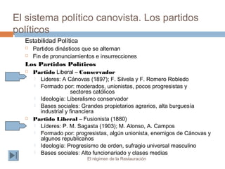 El sistema político canovista. Los partidos
políticos
El régimen de la Restauración
Estabilidad Política
 Partidos dinásticos que se alternan
 Fin de pronunciamientos e insurrecciones
Los Partidos Políticos
 Partido Liberal – Conservador
 Lideres: A Cánovas (1897); F. Silvela y F. Romero Robledo
 Formado por: moderados, unionistas, pocos progresistas y
sectores católicos
 Ideología: Liberalismo conservador
 Bases sociales: Grandes propietarios agrarios, alta burguesía
industrial y financiera
 Partido Liberal – Fusionista (1880)
 Líderes: P. M. Sagasta (1903); M. Alonso, A. Campos
 Formado por: progresistas, algún unionista, enemigos de Cánovas y
algunos republicanos
 Ideología: Progresismo de orden, sufragio universal masculino
 Bases sociales: Alto funcionariado y clases medias
 