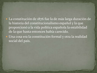  La constitución de 1876 fue la de más larga duración de
  la historia del constitucionalismo español y la que
  proporcionó a la vida política española la estabilidad
  de la que hasta entonces había carecido.
 Una cosa era la constitución formal y otra la realidad
  social del país.
 