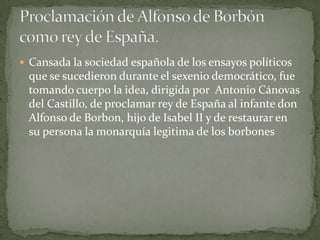  Cansada la sociedad española de los ensayos políticos
 que se sucedieron durante el sexenio democrático, fue
 tomando cuerpo la idea, dirigida por Antonio Cánovas
 del Castillo, de proclamar rey de España al infante don
 Alfonso de Borbon, hijo de Isabel II y de restaurar en
 su persona la monarquía legitima de los borbones
 