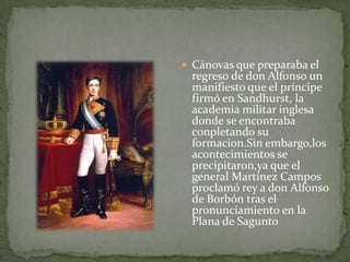  Cánovas que preparaba el
 regreso de don Alfonso un
 manifiesto que el príncipe
 firmó en Sandhurst, la
 academia militar inglesa
 donde se encontraba
 conpletando su
 formacion.Sin embargo,los
 acontecimientos se
 precipitaron,ya que el
 general Martínez Campos
 proclamó rey a don Alfonso
 de Borbón tras el
 pronunciamiento en la
 Plana de Sagunto
 