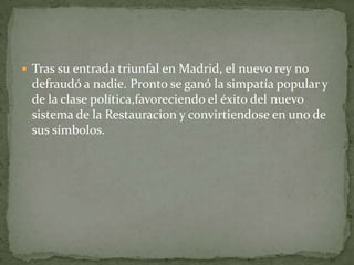  Tras su entrada triunfal en Madrid, el nuevo rey no
 defraudó a nadie. Pronto se ganó la simpatía popular y
 de la clase política,favoreciendo el éxito del nuevo
 sistema de la Restauracion y convirtiendose en uno de
 sus símbolos.
 