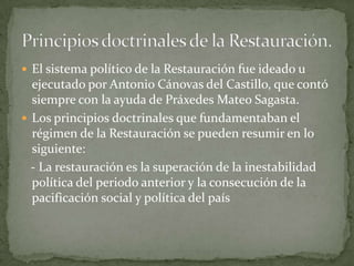  El sistema político de la Restauración fue ideado u
  ejecutado por Antonio Cánovas del Castillo, que contó
  siempre con la ayuda de Práxedes Mateo Sagasta.
 Los principios doctrinales que fundamentaban el
  régimen de la Restauración se pueden resumir en lo
  siguiente:
  - La restauración es la superación de la inestabilidad
  política del periodo anterior y la consecución de la
  pacificación social y política del país
 