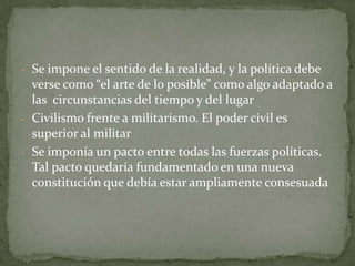 - Se impone el sentido de la realidad, y la política debe
  verse como “el arte de lo posible” como algo adaptado a
  las circunstancias del tiempo y del lugar
- Civilismo frente a militarismo. El poder civil es
  superior al militar
- Se imponía un pacto entre todas las fuerzas políticas.
  Tal pacto quedaría fundamentado en una nueva
  constitución que debía estar ampliamente consesuada
 