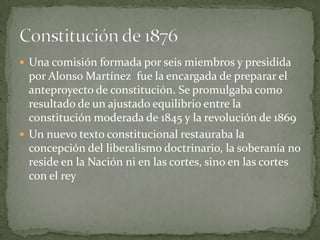  Una comisión formada por seis miembros y presidida
  por Alonso Martínez fue la encargada de preparar el
  anteproyecto de constitución. Se promulgaba como
  resultado de un ajustado equilibrio entre la
  constitución moderada de 1845 y la revolución de 1869
 Un nuevo texto constitucional restauraba la
  concepción del liberalismo doctrinario, la soberanía no
  reside en la Nación ni en las cortes, sino en las cortes
  con el rey
 