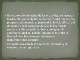  En cuanto a los derechos de los españoles, se recogían
  los derechos individuales caracteríticos del liberalismo
  progresista: la seguridad personal, la inviolabilidad del
  domicilio y de la correspondencia, la libertad de
  residencia. Respecto de la libertad religiosa, la
  confesionalidad del Estado, aunque se toleraba la
  libertad de cultos no se permitían otras
  manifestaciones externas
 Las cortes constan de dos cámaras, el senado y el
  congreso de los diputados
 