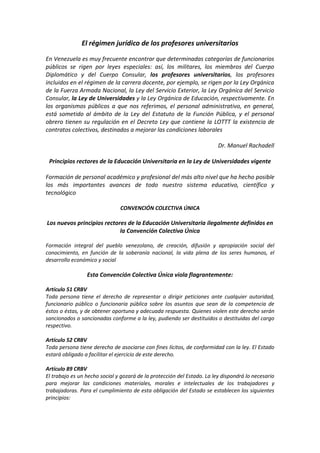 El régimen jurídico de los profesores universitarios
En Venezuela es muy frecuente encontrar que determinadas categorías de funcionarios
públicos se rigen por leyes especiales: así, los militares, los miembros del Cuerpo
Diplomático y del Cuerpo Consular, los profesores universitarios, los profesores
incluidos en el régimen de la carrera docente, por ejemplo, se rigen por la Ley Orgánica
de la Fuerza Armada Nacional, la Ley del Servicio Exterior, la Ley Orgánica del Servicio
Consular, la Ley de Universidades y la Ley Orgánica de Educación, respectivamente. En
los organismos públicos a que nos referimos, el personal administrativo, en general,
está sometido al ámbito de la Ley del Estatuto de la Función Pública, y el personal
obrero tienen su regulación en el Decreto Ley que contiene la LOTTT la existencia de
contratos colectivos, destinados a mejorar las condiciones laborales
Dr. Manuel Rachadell
Principios rectores de la Educación Universitaria en la Ley de Universidades vigente
Formación de personal académico y profesional del más alto nivel que ha hecho posible
los más importantes avances de todo nuestro sistema educativo, científico y
tecnológico
CONVENCIÓN COLECTIVA ÚNICA
Los nuevos principios rectores de la Educación Universitaria ilegalmente definidos en
la Convención Colectiva Única
Formación integral del pueblo venezolano, de creación, difusión y apropiación social del
conocimiento, en función de la soberanía nacional, la vida plena de los seres humanos, el
desarrollo económico y social
Esta Convención Colectiva Única viola flagrantemente:
Artículo 51 CRBV
Toda persona tiene el derecho de representar o dirigir peticiones ante cualquier autoridad,
funcionario público o funcionaria pública sobre los asuntos que sean de la competencia de
éstos o éstas, y de obtener oportuna y adecuada respuesta. Quienes violen este derecho serán
sancionados o sancionadas conforme a la ley, pudiendo ser destituidos o destituidas del cargo
respectivo.
Artículo 52 CRBV
Toda persona tiene derecho de asociarse con fines lícitos, de conformidad con la ley. El Estado
estará obligado a facilitar el ejercicio de este derecho.
Artículo 89 CRBV
El trabajo es un hecho social y gozará de la protección del Estado. La ley dispondrá lo necesario
para mejorar las condiciones materiales, morales e intelectuales de los trabajadores y
trabajadoras. Para el cumplimiento de esta obligación del Estado se establecen los siguientes
principios:
 