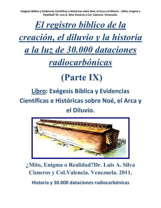 Exégesis Bíblica y Evidencias Científicas e Históricas sobre Noé, el Arca y el Diluvio. ¿Mito, Enigma o
                    Realidad? Dr. Luis A. Silva Cisneros y Col. Valencia. Venezuela.



    El registro bíblico de la
creación, el diluvio y la historia
 a la luz de 30.000 dataciones
        radiocarbónicas
                                  (Parte IX)
    Libro: Exégesis Bíblica y Evidencias
Científicas e Históricas sobre Noé, el Arca y
                  el Diluvio.




    ¿Mito, Enigma o Realidad?Dr. Luis A. Silva
     Cisneros y Col.Valencia. Venezuela. 2011.
         Historia y 30.000 dataciones radiocarbónicas
 