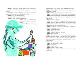 Señora: Sí, la escucho. Pero lo siento mucho. No-le-pue-do-        perder el tiempo. Estoy apurada. Tengo invitados para la cena.
mos-trar-la-car-te-ra" (Pronuncia las últimas palabras con mucha           Cajera: ¿Ah, sí? ¡Qué pena! Si está apurada, no sé qué espera.
fuerza.)                                                               ¡Muéstreme la cartera!
    Cajera: Pero, ¿qué es esto? ¿Cómo que "no-le-pue-do-mos-trar-          Señora: ¡Déjese de pavadas! ¡No se la muestro nada!
la-car-te-ra"? (Imita la forma en que lo dijo la señora.)                  Cajera: ¡No me hable de ese modo! ¡Y mejor me muestra todo!
    Señora: (Grita) ¡No me haga burla!                                     Señora: ¿Pero qué tiene usted en la sesera? No se la puedo mos-
    Cajera: ¡Y usted, mejor no me aturda!                              trar y no es porque no quiera. Lo que pasa, mi querida, es que no
    Señora: ¡Y usted, no diga cosas absurdas!                          tengo cartera.
                                 Cajera: Creo que usted exagera.           Cajera: ¿Cómo? ¿Está segura?
                               Solamente le pedí que mostrara la           Señora: (Toma una planta de lechuga.) Como que esto es verdura.
                                cartera.                                   Cajera: ¡Pero qué locura! No puede ser. No sé qué hacer. No
                                       Señora: Por favor, no me haga   sé qué pensar. No sé cómo actuar. A ver, empecemos otra vez. Yo
                                                                       le pido a usted que me muestre la cartera y...
                                                                           Señora: Y yo le digo que no se la puedo mostrar aunque quie-
                                                                       ra, simplemente porque no tengo cartera.
                                                                           Cajera: ¿Y ahora qué hago?
                                                                           Señora: Haga lo que quiera.
                                                                           Cajera: Muy bien, quiero ver su cartera.
                                                                           Señora: ¡Pero no tengo!
                                                                           Cajera: No comprendo... No entiendo... Soy la cajera y estoy
                                                                       obligada a revisar las carteras. Usted no tiene cartera, así que no
                                                                       puedo cumplir con mi obligación. ¡Qué situación! ¡Qué compli-
                                                                       cación! Esta situación imprevista me saca de las casillas. ¡Necesi-
                                                                       to mis pastillas!
                                                                           Señora: ¿Quiere una de menta?
                                                                           Cajera: No, no me gusta la menta.
                                                                           Señora: Lo lamento.
                                                                           Cajera: ¿Qué lamenta?
                                                                           Señora: Que no le guste la menta.
                                                                           Cajera: (Toma un teléfono) ¡Por favor, por favor, que venga
                                                                       el supervisor!


                                                                                                        5
 