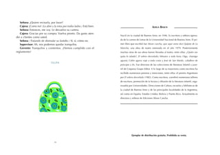 Señora: ¿Quiere revisarla, por favor?
   Cajera: ¡Como no! (La abre y la mira por todos lados.) Está bien.                                    ADELA BASCH
   Señora: Entonces, me voy. Le devuelvo su cartera.
   Cajera: Gracias por su compra. Vuelva pronto. Da gusto aten-
                                                                       Nació en la ciudad de Buenos Aires, en 1946. Es escritora y editora egresa-
der a clientes como usted.
                                                                       da de la carrera de Letras de la Universidad Nacional de Buenos Aires. El pri-
   Señora: (Tratando de disimular su fastidio.) Sí, sí, cómo no.
   Supervisor: Ah, nos podemos quedar tranquilos.                      mer libro que escribió fue Abran cancha, que aquí viene don Quijote de La
   Gerente: Tranquilos y contentos. ¡Hemos cumplido con el             Mancha, una obra de teatro estrenada en el año 1979. Posteriormente
reglamento!                                                            muchas otras de sus obras fueron llevadas al teatro, entre ellas: ¿Quién me
                                                                       quita lo talado?, El velero desvelado; Minutos a toda hora; Oiga, chamigo
                                                                       aguará; Colón agarra viaje a toda costa y José de San Martín, caballero de
                              Telón
                                                                       principio a fin. Fue directora de las colecciones de literatura infantil y juve-
                                                                       nil de Coquena Grupo Editor. A lo largo de su trayectoria como escritora ha
                                                                       recibido numerosos premios y menciones, entre ellos: el premio Argentores
                                                                       por El velero desvelado (1982). Como escritora, coordinó numerosos talleres
                                                                       de escritura, promoción de la lectura y difusión de la literatura infantil, orga-
                                                                       nizados por Universidades, Direcciones de Cultura, escuelas y bibliotecas de
                                                                       la ciudad de Buenos Aires y de las principales localidades de la Argentina,
                                                                       así como en España, Estados Unidos, Bolivia y Puerto Rico. Actualmente es
                                                                       directora y editora de Ediciones Abran Cancha.




                                                                                  Ejemplar de distribución gratuita. Prohibida su venta.

                                 10
 