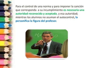 Para el control de una norma y para imponer la sanción
que corresponda a su incumplimiento es necesaria una
autoridad reconocida y aceptada, y esa autoridad;
mientras los alumnos no asuman el autocontrol, la
personifica la figura del profesor.
 