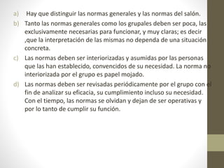 a) Hay que distinguir las normas generales y las normas del salón.
b) Tanto las normas generales como los grupales deben ser poca, las
exclusivamente necesarias para funcionar, y muy claras; es decir
,que la interpretación de las mismas no dependa de una situación
concreta.
c) Las normas deben ser interiorizadas y asumidas por las personas
que las han establecido, convencidos de su necesidad. La norma no
interiorizada por el grupo es papel mojado.
d) Las normas deben ser revisadas periódicamente por el grupo con el
fin de analizar su eficacia, su cumplimiento incluso su necesidad.
Con el tiempo, las normas se olvidan y dejan de ser operativas y
por lo tanto de cumplir su función.
 