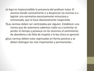 e) Aquí es imprescindible la presencia del profesor-tutor. El
alumno tiende normalmente o a despreciar las normas o a
legislar una normativa excesivamente minuciosa y
enrevesada, que la hace absolutamente inoperante.
f)Las normas deben ser contraladas por alguien. Establecer una
norma que de antemano sabemos nadie va a controlar es
perder el tiempo y provocar en los alumnos el sentimiento
de abandono y de falta de respeto a la ley cívica en general.
g)Las normas deben estar expresadas en forma positiva y se
deben distinguir las más importantes y permanentes .
 