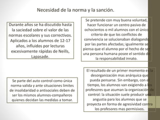 Durante años se ha discutido hasta
la saciedad sobre el valor de las
normas escolares y sus correctivos.
Aplicados a los alumnos de 12-17
años, influidos por lecturas
excesivamente rápidas de Neills,
Lapasade.
Necesidad de la norma y la sanción.
Se pretende con muy buena voluntad,
hacer funcionar un centro pasivo de
ochocientos o mil alumnos con el único
criterio de que los conflictos de
convivencia se solucionaban dialogando
por las partes afectadas; igualmente se
piensa que el alumno por el hecho de ser
una persona humana posee el sentido de
la responsabilidad innato.
Se parte del auto control como única
norma valida y ante situaciones limites
de insolidaridad o antisociales deben de
ser los mismos alumnos-compañeros
quienes decidan las medidas a tomar.
El resultado de un primer momento es la
desorganización mas anárquica que
pueda pensarse. Sin embargo, con el
tiempo, los alumnos van exigiendo a los
profesores que asuman la organización de
control: la situación suele producir una
angustia para los alumnos que se
proyecta en forma de agresividad contra
los profesores mas permisivos.
 
