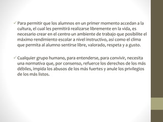 Para permitir que los alumnos en un primer momento accedan a la
cultura, el cual les permitirá realizarse libremente en la vida, es
necesario crear en el centro un ambiente de trabajo que posibilite el
máximo rendimiento escolar a nivel instructivo, así como el clima
que permita al alumno sentirse libre, valorado, respeta y a gusto.
Cualquier grupo humano, para entenderse, para convivir, necesita
una normativa que, por consenso, refuerce los derechos de los más
débiles, impida los abusos de los más fuertes y anule los privilegios
de los más listos.
 