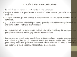 • ¿QUIÉN DEBE ESTATUIR LAS NORMAS?
• La eficacia de una norma se fundamenta en tres cualidades:
• 1.- Que el individuo a quien afecta la norma la sienta necesaria, es decir, la asuma e
interiorice.
• 2.- Que participe, ya sea directa e indirectamente de sus representantes, en su
definición.
• 3.- Que exista alguien, aceptado por todos, que exija su cumplimiento y sanciones de
una forma justa y objetiva su incumplimiento.
• Es responsabilidad de toda la comunidad educativa establecer la normativa que
posibilite un ambiente de trabajo y un clima de convivencia.
• Los alumnos en coordinación con el docente deben analizar y discutir las necesidades
que plantea el grupo, las condiciones mínimas que necesita rendir en su trabajo, los
problemas y conflictos que surjan frecuentemente; a partir de ahí, crear la normativa
que haga más eficaz el trabajo y más agradable la convivencia.
 