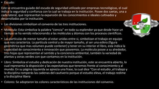 • Escudo:
Este se encuentra guiado del escudo de seguridad utilizado por empresas tecnológicas, el cual
indica la seguridad y confianza con la cual se trabaja en la institución. Posee dos saetas, una a
cada lateral, que representan la expansión de los conocimientos e ideales cultivados y
desarrollados por la institución.
• Las divisiones simbolizan el convenio de las tres instituciones.
• Molécula: Esta simboliza la palabra “ciencia” en todo su esplendor ya que desde hace un
tiempo se ha venido relacionando a las moléculas y átomos con los procesos científicos.
• Las partículas de menor tamaño al estar unidas entre si, simbolizan el trabajo en equipo
que nos caracteriza. La partícula central y de mayor tamaño, al ser una esfera (figura
geométrica que mas volumen puede contener) y tener en su interior el libro, esta indica la
capacidad de conocimiento e innovación que poseemos. La molécula posee a su alrededor,
tres hojas que representan el sentido y la conciencia ambiental, también la variedad de
plantas y zonas verdes con que contamos en la institución.
• Libro: Simboliza el estudio y dedicación de nuestra institución, este se encuentra abierto, lo
cual representa la disposición y las expectativas que tenemos frente al conocimiento y al
mundo. En su página izquierda se aprecia una frase, la cual dice “Con el estudio ,el trabajo y
la disciplina romperás las cadenas del cautiverio porque el estudio eleva, el trabajo redime
y la disciplina libera
• Colores: Se adoptaron los colores característicos de las instituciones del convenio.
 