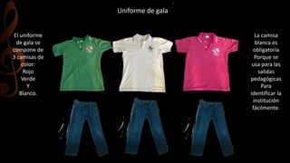 Uniforme de gala
El uniforme
de gala se
compone de
3 camisas de
color:
Rojo
Verde
Y
Blanco.
La camisa
blanca es
obligatoria
Porque se
usa para las
salidas
pedagógicas
Para
identificar la
institución
fácilmente.
 