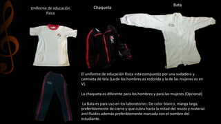 Uniforme de educación
física
Chaqueta
Bata
El uniforme de educación física esta compuesto por una sudadera y
camiseta de tela (La de los hombres es redonda y la de las mujeres es en
V).
La chaqueta es diferente para los hombres y para las mujeres (Opcional)
La Bata es para uso en los laboratorios: De color blanco, manga larga,
preferiblemente de cierre y que cubra hasta la mitad del muslo y material
anti fluidos además preferiblemente marcada con el nombre del
estudiante.
 