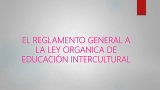 EL REGLAMENTO GENERAL A
LA LEY ORGANICA DE
EDUCACIÓN INTERCULTURAL
 
