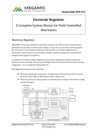 MmE-ELREG-PPP-VVV
Megamic Electronics Pvt Ltd Date 24-02-2017 Doc ELREG_MODEL_00.pdf
www.megamic.in
Electronic Regulator
A Complete System Master for Field-Controlled
Alternators
Electronic Regulator
MEGAMIC’s Electronic Regulator primarily controls the field circuit of conventional
Alternators to provide a constant DC output, irrespective of variations in the speed of
the alternator or the loading conditions. This product uses latest Digital Power
controllers to give superior performance (output ripple) compared to conventional
methods like magnetic amplifiers.
In addition to output voltage regulation, the product integrates multiple important
functions such as Startup, Protections, Multiple System Parameter monitoring and Data
Logging etc – it is a Complete System Master
The Regulator consists of two modules
 Electronic Regulator Controller, a Single-board Universal board that can be
used for wide range of Alternator power ratings, and
 Field Circuit Power Stage, which is customized according to the Power rating
of the Alternator
 