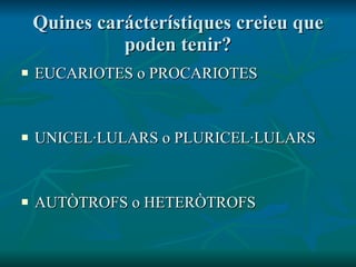 Quines carácterístiques creieu que poden tenir? EUCARIOTES o PROCARIOTES UNICEL·LULARS o PLURICEL·LULARS AUTÒTROFS o HETERÒTROFS 