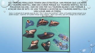 ELS TAURONS PERILLOSOS TENIEN UNA ESTRATÈGIA: VAN PENSAR QUE LLIGARIEN
ALS TAURONS MARTELL AMB UNA CORDA PERQUÈ ELS TAURONS MARTELL NO ELS
POGUESSIN SALVAR, I AIXÍ HO VAN FER! ELS TAURONS BLANCS VAN TORNAR A
ATACAR! ERA DE NITS I ES VAN TORNAR A ACOSTAR ALS TAURONS MARTELL I ELS
VAN LLIGAR AMB LA CORDA.
(Laira: sí, perquè els hi agrada caçar de nits! / Eva: Y ahora nos comeran? / Elena: se’ls poden menjar perquè no es
poden escapar / Caterina: se’ls poden menjar quan vulguin! / Maria: que voleu, que se’ls mengin ara o més tard? /
Bru: más tarde!)
 