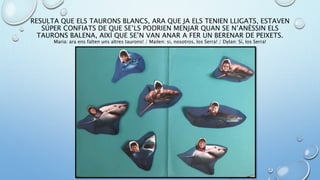 RESULTA QUE ELS TAURONS BLANCS, ARA QUE JA ELS TENIEN LLIGATS, ESTAVEN
SÚPER CONFIATS DE QUE SE’LS PODRIEN MENJAR QUAN SE N’ANÈSSIN ELS
TAURONS BALENA, AIXÍ QUE SE’N VAN ANAR A FER UN BERENAR DE PEIXETS.
Maria: ara ens falten uns altres taurons! / Mailen: si, nosotros, los Serra! / Dylan: Sí, los Serra!
 