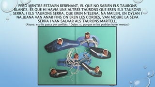 PERÒ MENTRE ESTAVEN BERENANT, EL QUE NO SABIEN ELS TAURONS
BLANCS, ES QUE HI HAVIA UNS ALTRES TAURONS QUE EREN ELS TAURONS
SERRA. I ELS TAURONS SERRA, QUE EREN N’ELENA, NA MAILEN, EN DYLAN I
NA JUANA VAN ANAR FINS ON EREN LES CORDES, VAN MOURE LA SEVA
SERRA I VAN SALVAR ALS TAURONS MARTELL.
(Aitana: eso lis passa per confiats / Dylan: si, porque se los podrían haver menjat!)
 