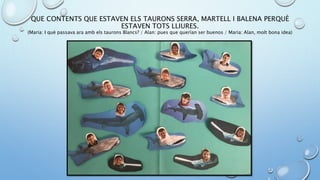 QUE CONTENTS QUE ESTAVEN ELS TAURONS SERRA, MARTELL I BALENA PERQUÈ
ESTAVEN TOTS LLIURES.
(Maria: I què passava ara amb els taurons Blancs? / Alan: pues que querían ser buenos / Maria: Alan, molt bona idea)
 