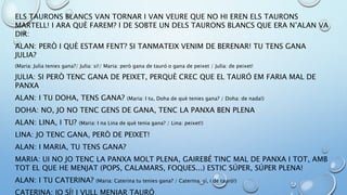 ELS TAURONS BLANCS VAN TORNAR I VAN VEURE QUE NO HI EREN ELS TAURONS
MARTELL! I ARA QUÈ FAREM? I DE SOBTE UN DELS TAURONS BLANCS QUE ERA N’ALAN VA
DIR:
ALAN: PERÒ I QUÈ ESTAM FENT? SI TANMATEIX VENIM DE BERENAR! TU TENS GANA
JULIA?
(Maria: Julia tenies gana?/ Julia: si!/ Maria: però gana de tauró o gana de peixet / Julia: de peixet!
JULIA: SI PERÒ TENC GANA DE PEIXET, PERQUÈ CREC QUE EL TAURÓ EM FARIA MAL DE
PANXA
ALAN: I TU DOHA, TENS GANA? (Maria: I tu, Doha de què tenies gana? / Doha: de nada!)
DOHA: NO, JO NO TENC GENS DE GANA, TENC LA PANXA BEN PLENA
ALAN: LINA, I TU? (Maria: I na Lina de què tenia gana? / Lina: peixet!)
LINA: JO TENC GANA, PERÒ DE PEIXET!
ALAN: I MARIA, TU TENS GANA?
MARIA: UI NO JO TENC LA PANXA MOLT PLENA, GAIREBÉ TINC MAL DE PANXA I TOT, AMB
TOT EL QUE HE MENJAT (POPS, CALAMARS, FOQUES...) ESTIC SÚPER, SÚPER PLENA!
ALAN: I TU CATERINA? (Maria: Caterina tu tenies gana? / Caterina: sí, i de tauró!)
CATERINA: JO SÍ! I VULL MENJAR TAURÓ
 