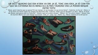 UN DELS TAURONS QUE ERA N’ERIK VA DIR: JA SÉ, TENC UNA IDEA, JA SÉ COM FER
QUE NA CATERINA NO ES MENGI ELS ALTRES TAURONS! ENS LA PODEM MENJAR
ENTRE TOTS!
Maria: però Caterina que va passar? Et van menjar, et vas escapar, et vas tornar bona? / Caterina: no ho se! / Elena: si
et fas bona así tienes todos los amigos de tiburones ehh/ Caterina: millor que ho decideixi un altre / Maria: A veure
ido Aitana, què passa amb na Caterina? / Aitana: que se la varen menjar! / Mailen: no! Tos amics mejor! / Aitana: tots
els taurons Blancs se’n van menjar un trosset / Erik: si! / Julia: no! / Pedro: no / Maria: Caterina et va bé que et
mengin o no? O prefereixes una altra opció? / Caterina: no! Que em mengin!
 
