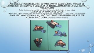 AIXÍ QUE ELS TAURONS BLANCS, ES VAN REPARTIR CADASCUN UN TROSSET DE
CATERINA I SE L’ANAVEN A MENJAR, JA LA TENIEN A DAMUNT DE LA SEVA ALETA,
PERÒ DE SOBTE
(Pedro: A mi se me ha ocurrido una idea / Maria: quina idea? / Pedro va haver màgia)
L’AIGUA ES VA TORNAR DE COLOR
(Aitana: blau / Maria: I aquest color blau no era un blau qualsevol, sinó que tenia ... / Elena: verd / Julia: purpurina)
BLAU, I NO NOMÉS TENIA BLAU, SINÓ QUE TAMBÉ VERD I PURPURINA, I VA FER
COM UN FIBLÓ (SOROLL) (Alan: sí como la lavadora)
 