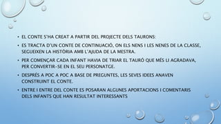 • EL CONTE S’HA CREAT A PARTIR DEL PROJECTE DELS TAURONS:
• ES TRACTA D’UN CONTE DE CONTINUACIÓ, ON ELS NENS I LES NENES DE LA CLASSE,
SEGUEIXEN LA HISTÒRIA AMB L’AJUDA DE LA MESTRA.
• PER COMENÇAR CADA INFANT HAVIA DE TRIAR EL TAURÓ QUE MÉS LI AGRADAVA,
PER CONVERTIR-SE EN EL SEU PERSONATGE.
• DESPRÉS A POC A POC A BASE DE PREGUNTES, LES SEVES IDEES ANAVEN
CONSTRUINT EL CONTE.
• ENTRE I ENTRE DEL CONTE ES POSARAN ALGUNES APORTACIONS I COMENTARIS
DELS INFANTS QUE HAN RESULTAT INTERESSANTS
 