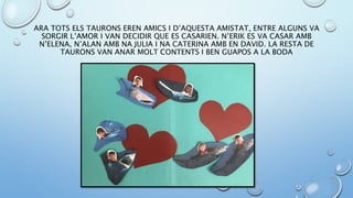ARA TOTS ELS TAURONS EREN AMICS I D’AQUESTA AMISTAT, ENTRE ALGUNS VA
SORGIR L’AMOR I VAN DECIDIR QUE ES CASARIEN. N’ERIK ES VA CASAR AMB
N’ELENA, N’ALAN AMB NA JULIA I NA CATERINA AMB EN DAVID. LA RESTA DE
TAURONS VAN ANAR MOLT CONTENTS I BEN GUAPOS A LA BODA
 