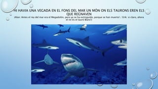 HI HAVIA UNA VEGADA EN EL FONS DEL MAR UN MÓN ON ELS TAURONS EREN ELS
QUE REGNAVEN
(Alan: Antes el rey del mar era el Megadolón, pero ya se ha extinguido, porque se han muerto! / Erik: si claro, ahora
el rei és el tauró Blanc!)
 
