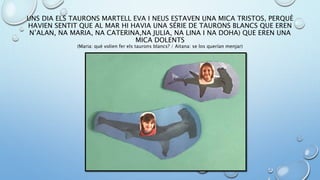 UNS DIA ELS TAURONS MARTELL EVA I NEUS ESTAVEN UNA MICA TRISTOS, PERQUÈ
HAVIEN SENTIT QUE AL MAR HI HAVIA UNA SÉRIE DE TAURONS BLANCS QUE EREN
N’ALAN, NA MARIA, NA CATERINA,NA JULIA, NA LINA I NA DOHA) QUE EREN UNA
MICA DOLENTS
(Maria: què volien fer els taurons blancs? / Aitana: se los querían menjar)
 